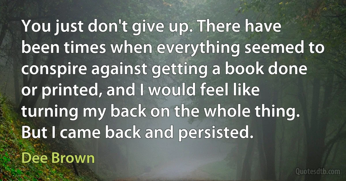 You just don't give up. There have been times when everything seemed to conspire against getting a book done or printed, and I would feel like turning my back on the whole thing. But I came back and persisted. (Dee Brown)