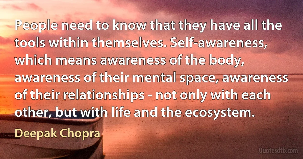 People need to know that they have all the tools within themselves. Self-awareness, which means awareness of the body, awareness of their mental space, awareness of their relationships - not only with each other, but with life and the ecosystem. (Deepak Chopra)