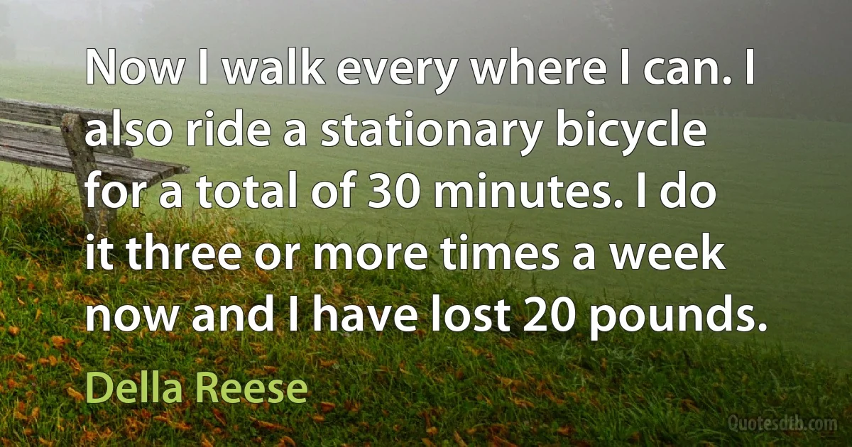 Now I walk every where I can. I also ride a stationary bicycle for a total of 30 minutes. I do it three or more times a week now and I have lost 20 pounds. (Della Reese)