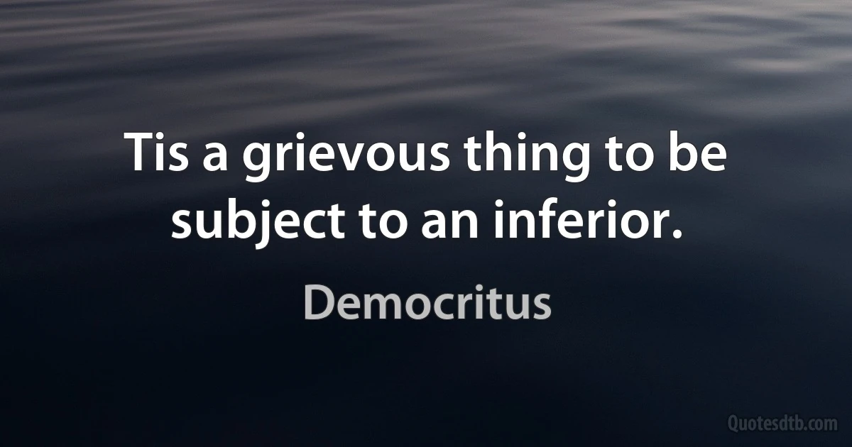 Tis a grievous thing to be subject to an inferior. (Democritus)