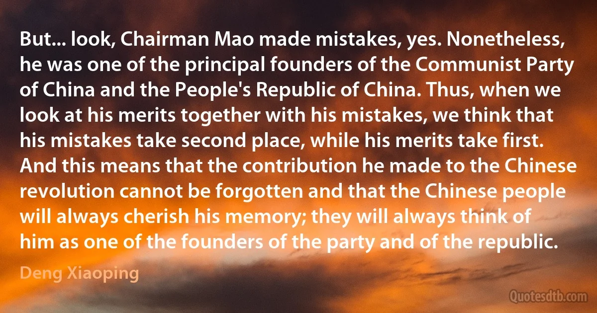 But... look, Chairman Mao made mistakes, yes. Nonetheless, he was one of the principal founders of the Communist Party of China and the People's Republic of China. Thus, when we look at his merits together with his mistakes, we think that his mistakes take second place, while his merits take first. And this means that the contribution he made to the Chinese revolution cannot be forgotten and that the Chinese people will always cherish his memory; they will always think of him as one of the founders of the party and of the republic. (Deng Xiaoping)