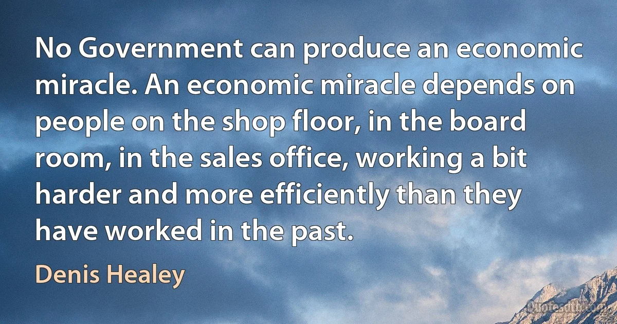 No Government can produce an economic miracle. An economic miracle depends on people on the shop floor, in the board room, in the sales office, working a bit harder and more efficiently than they have worked in the past. (Denis Healey)