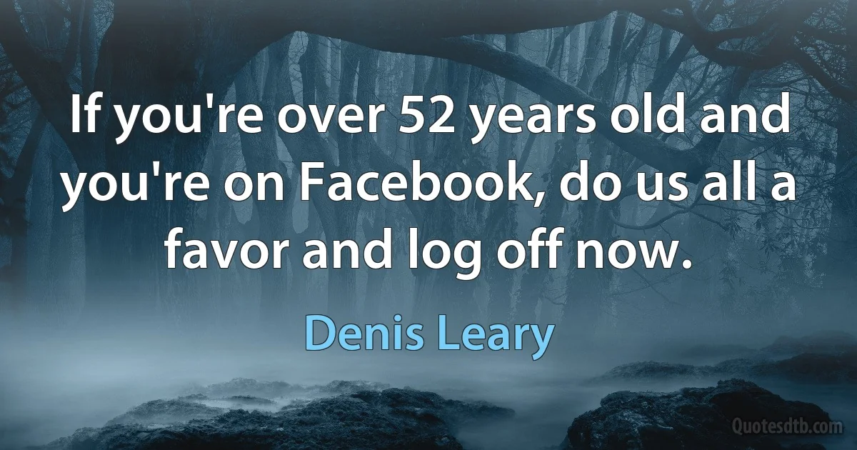 If you're over 52 years old and you're on Facebook, do us all a favor and log off now. (Denis Leary)