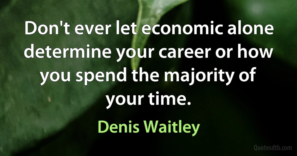 Don't ever let economic alone determine your career or how you spend the majority of your time. (Denis Waitley)