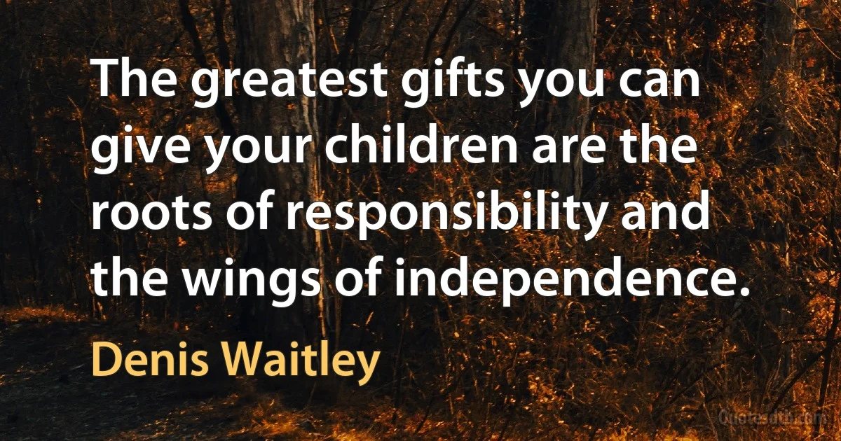 The greatest gifts you can give your children are the roots of responsibility and the wings of independence. (Denis Waitley)