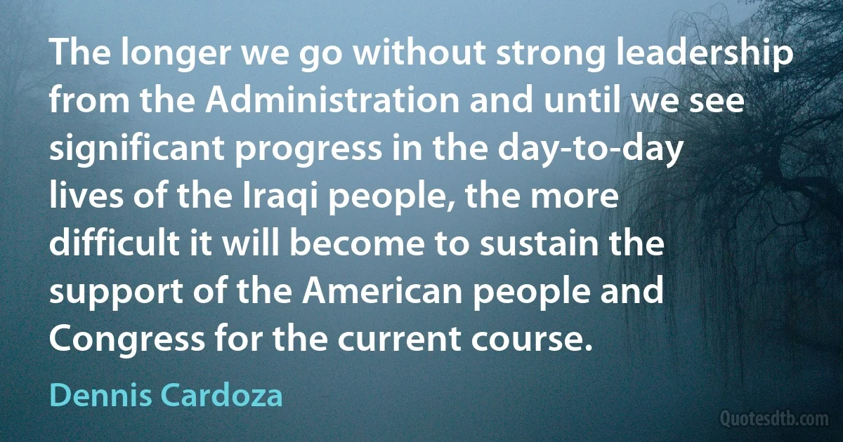 The longer we go without strong leadership from the Administration and until we see significant progress in the day-to-day lives of the Iraqi people, the more difficult it will become to sustain the support of the American people and Congress for the current course. (Dennis Cardoza)