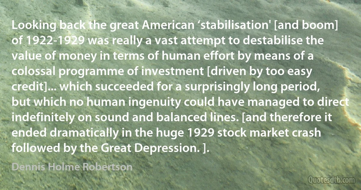 Looking back the great American ‘stabilisation' [and boom] of 1922-1929 was really a vast attempt to destabilise the value of money in terms of human effort by means of a colossal programme of investment [driven by too easy credit]... which succeeded for a surprisingly long period, but which no human ingenuity could have managed to direct indefinitely on sound and balanced lines. [and therefore it ended dramatically in the huge 1929 stock market crash followed by the Great Depression. ]. (Dennis Holme Robertson)