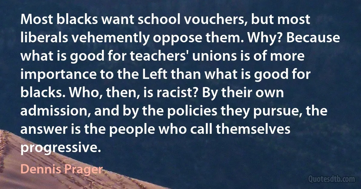 Most blacks want school vouchers, but most liberals vehemently oppose them. Why? Because what is good for teachers' unions is of more importance to the Left than what is good for blacks. Who, then, is racist? By their own admission, and by the policies they pursue, the answer is the people who call themselves progressive. (Dennis Prager)