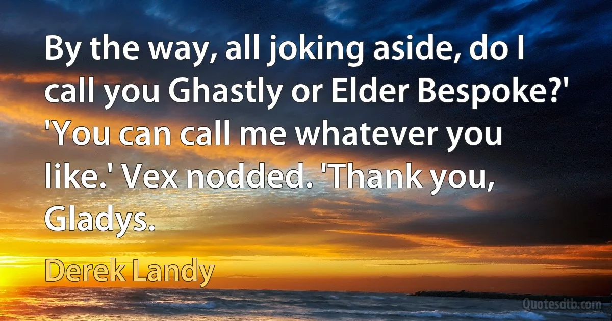 By the way, all joking aside, do I call you Ghastly or Elder Bespoke?' 'You can call me whatever you like.' Vex nodded. 'Thank you, Gladys. (Derek Landy)