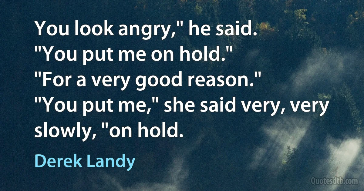 You look angry," he said.
"You put me on hold."
"For a very good reason."
"You put me," she said very, very slowly, "on hold. (Derek Landy)