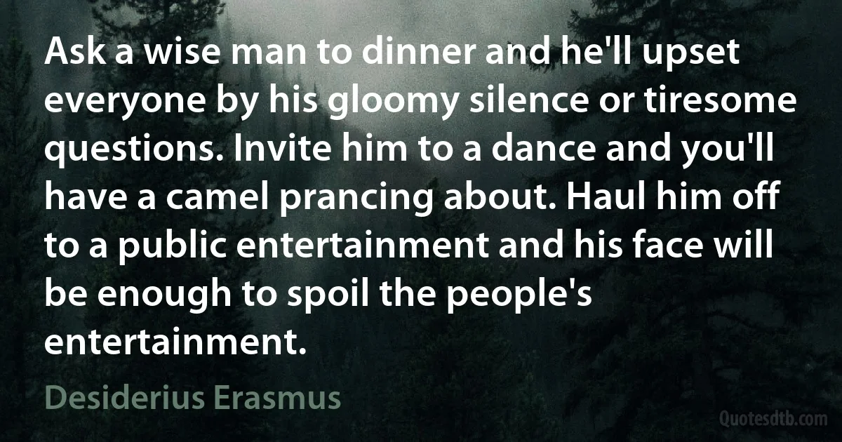 Ask a wise man to dinner and he'll upset everyone by his gloomy silence or tiresome questions. Invite him to a dance and you'll have a camel prancing about. Haul him off to a public entertainment and his face will be enough to spoil the people's entertainment. (Desiderius Erasmus)