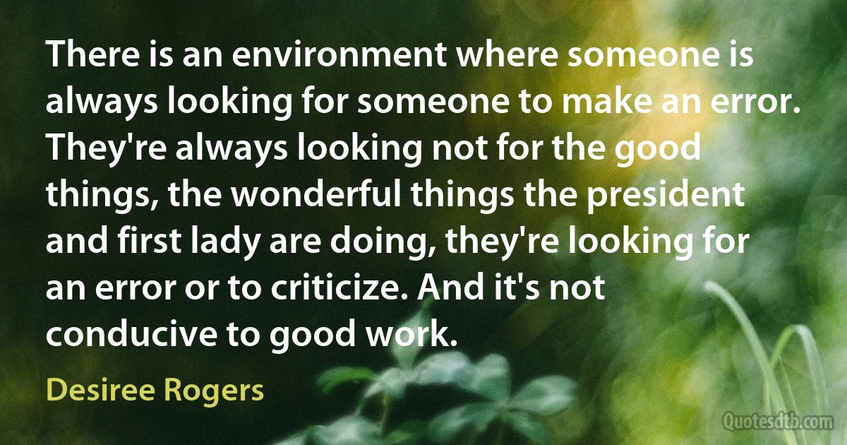 There is an environment where someone is always looking for someone to make an error. They're always looking not for the good things, the wonderful things the president and first lady are doing, they're looking for an error or to criticize. And it's not conducive to good work. (Desiree Rogers)