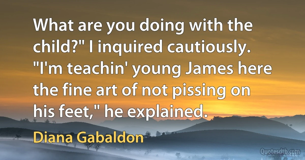 What are you doing with the child?" I inquired cautiously.
"I'm teachin' young James here the fine art of not pissing on his feet," he explained. (Diana Gabaldon)