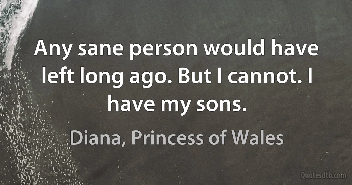 Any sane person would have left long ago. But I cannot. I have my sons. (Diana, Princess of Wales)