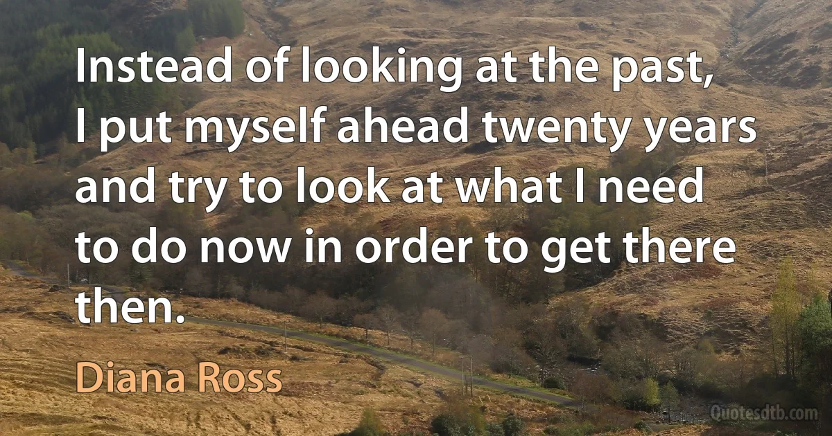 Instead of looking at the past, I put myself ahead twenty years and try to look at what I need to do now in order to get there then. (Diana Ross)