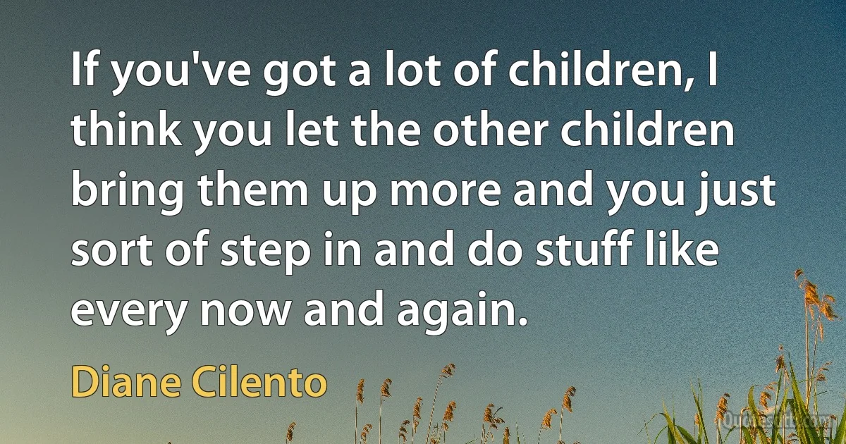 If you've got a lot of children, I think you let the other children bring them up more and you just sort of step in and do stuff like every now and again. (Diane Cilento)