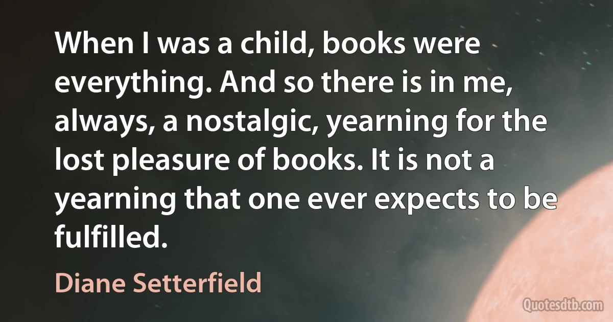 When I was a child, books were everything. And so there is in me, always, a nostalgic, yearning for the lost pleasure of books. It is not a yearning that one ever expects to be fulfilled. (Diane Setterfield)