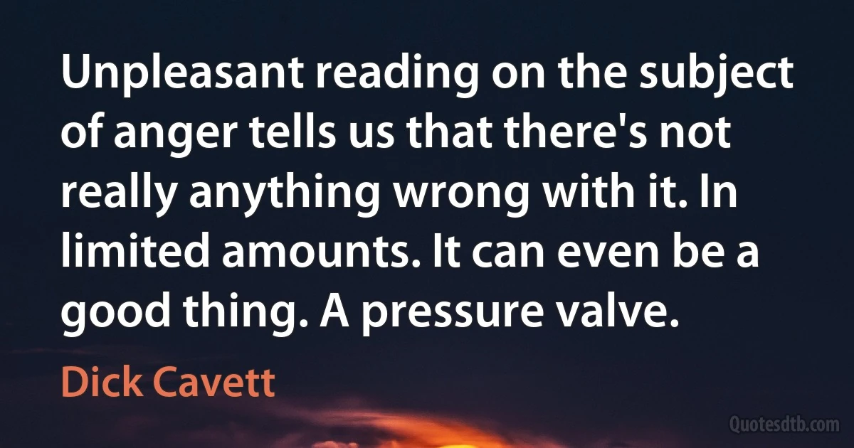 Unpleasant reading on the subject of anger tells us that there's not really anything wrong with it. In limited amounts. It can even be a good thing. A pressure valve. (Dick Cavett)