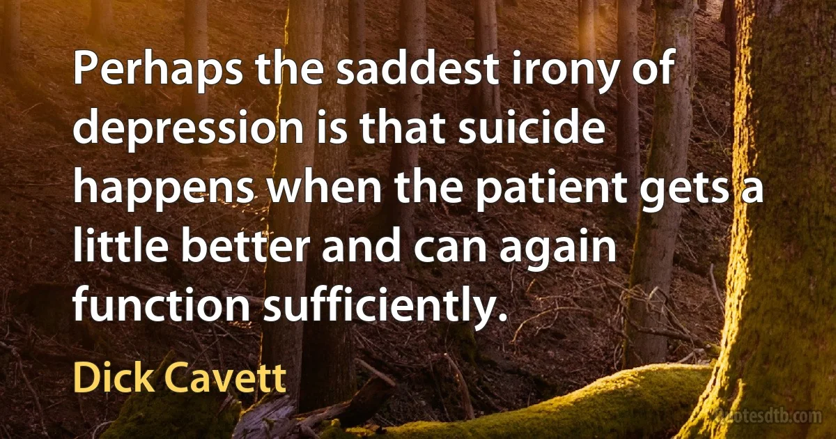 Perhaps the saddest irony of depression is that suicide happens when the patient gets a little better and can again function sufficiently. (Dick Cavett)