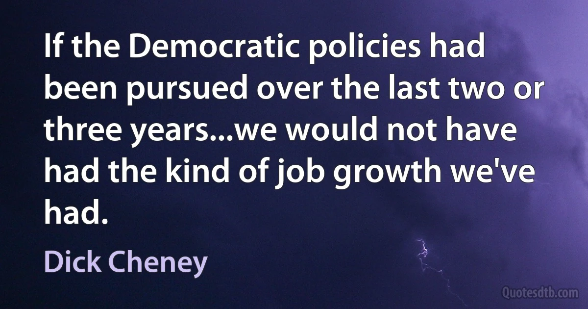 If the Democratic policies had been pursued over the last two or three years...we would not have had the kind of job growth we've had. (Dick Cheney)