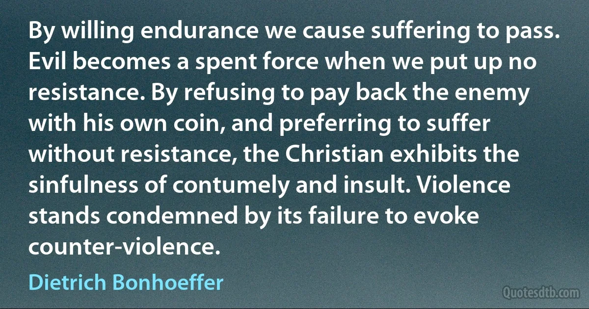 By willing endurance we cause suffering to pass. Evil becomes a spent force when we put up no resistance. By refusing to pay back the enemy with his own coin, and preferring to suffer without resistance, the Christian exhibits the sinfulness of contumely and insult. Violence stands condemned by its failure to evoke counter-violence. (Dietrich Bonhoeffer)