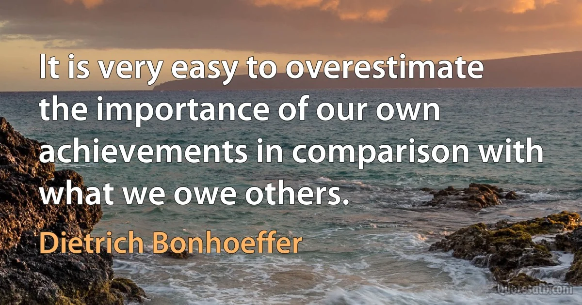 It is very easy to overestimate the importance of our own achievements in comparison with what we owe others. (Dietrich Bonhoeffer)