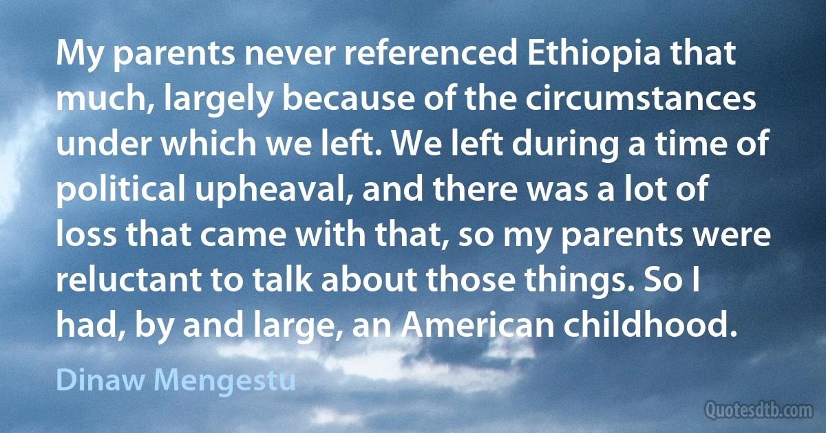 My parents never referenced Ethiopia that much, largely because of the circumstances under which we left. We left during a time of political upheaval, and there was a lot of loss that came with that, so my parents were reluctant to talk about those things. So I had, by and large, an American childhood. (Dinaw Mengestu)