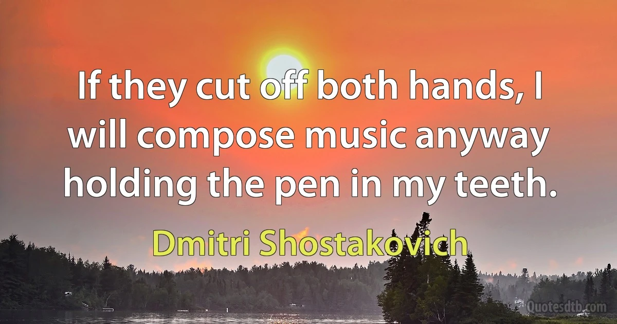 If they cut off both hands, I will compose music anyway holding the pen in my teeth. (Dmitri Shostakovich)