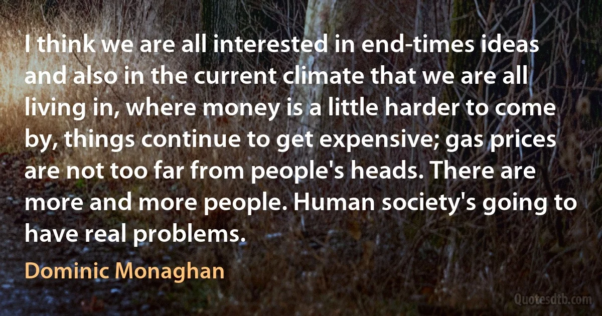 I think we are all interested in end-times ideas and also in the current climate that we are all living in, where money is a little harder to come by, things continue to get expensive; gas prices are not too far from people's heads. There are more and more people. Human society's going to have real problems. (Dominic Monaghan)