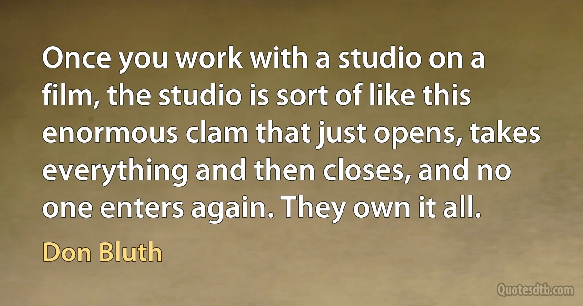 Once you work with a studio on a film, the studio is sort of like this enormous clam that just opens, takes everything and then closes, and no one enters again. They own it all. (Don Bluth)