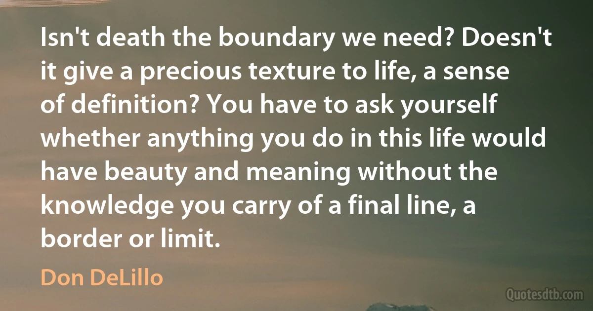 Isn't death the boundary we need? Doesn't it give a precious texture to life, a sense of definition? You have to ask yourself whether anything you do in this life would have beauty and meaning without the knowledge you carry of a final line, a border or limit. (Don DeLillo)