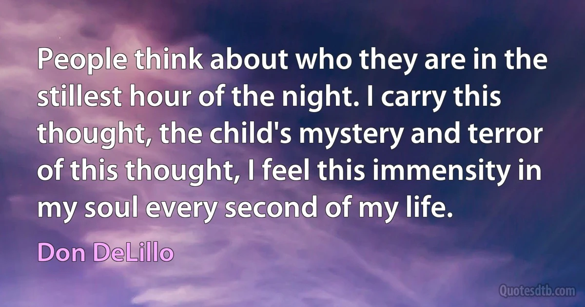 People think about who they are in the stillest hour of the night. I carry this thought, the child's mystery and terror of this thought, I feel this immensity in my soul every second of my life. (Don DeLillo)