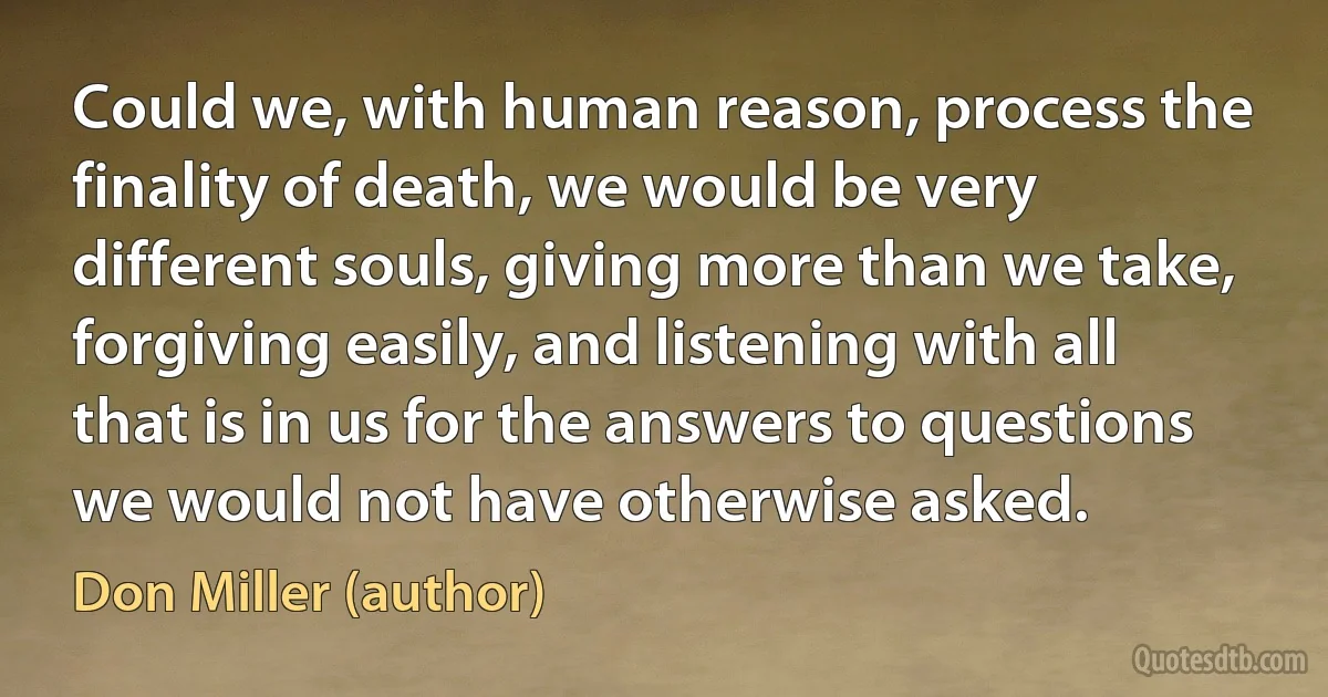 Could we, with human reason, process the finality of death, we would be very different souls, giving more than we take, forgiving easily, and listening with all that is in us for the answers to questions we would not have otherwise asked. (Don Miller (author))