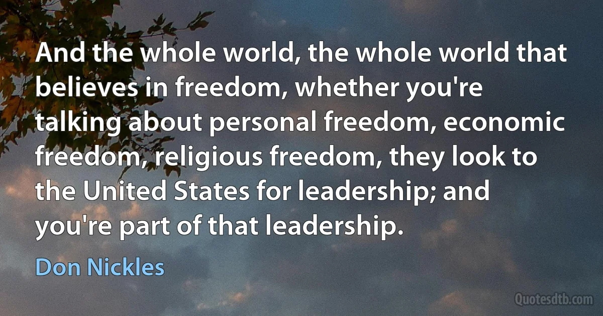 And the whole world, the whole world that believes in freedom, whether you're talking about personal freedom, economic freedom, religious freedom, they look to the United States for leadership; and you're part of that leadership. (Don Nickles)