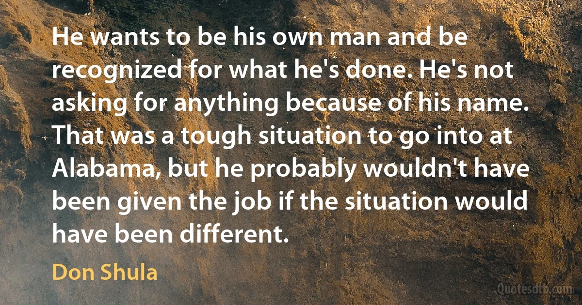 He wants to be his own man and be recognized for what he's done. He's not asking for anything because of his name. That was a tough situation to go into at Alabama, but he probably wouldn't have been given the job if the situation would have been different. (Don Shula)