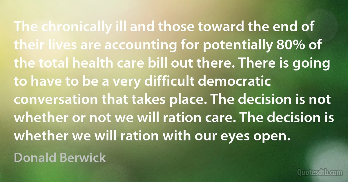 The chronically ill and those toward the end of their lives are accounting for potentially 80% of the total health care bill out there. There is going to have to be a very difficult democratic conversation that takes place. The decision is not whether or not we will ration care. The decision is whether we will ration with our eyes open. (Donald Berwick)