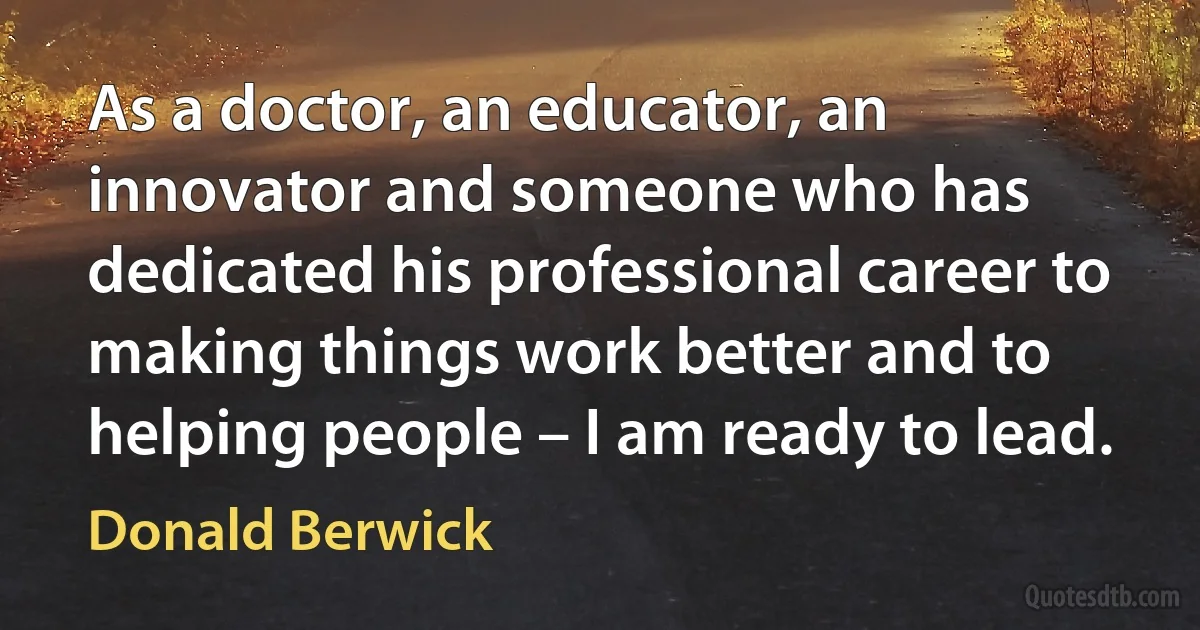 As a doctor, an educator, an innovator and someone who has dedicated his professional career to making things work better and to helping people – I am ready to lead. (Donald Berwick)