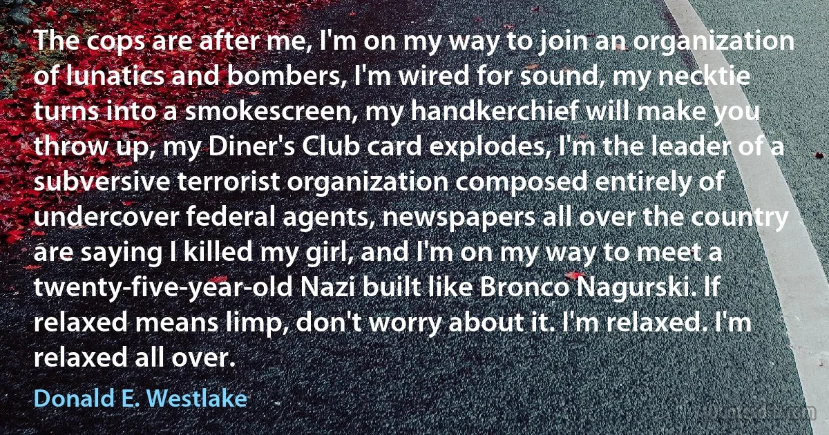 The cops are after me, I'm on my way to join an organization of lunatics and bombers, I'm wired for sound, my necktie turns into a smokescreen, my handkerchief will make you throw up, my Diner's Club card explodes, I'm the leader of a subversive terrorist organization composed entirely of undercover federal agents, newspapers all over the country are saying I killed my girl, and I'm on my way to meet a twenty-five-year-old Nazi built like Bronco Nagurski. If relaxed means limp, don't worry about it. I'm relaxed. I'm relaxed all over. (Donald E. Westlake)