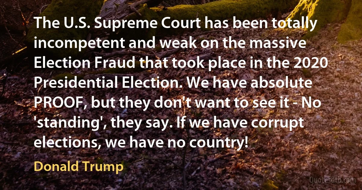 The U.S. Supreme Court has been totally incompetent and weak on the massive Election Fraud that took place in the 2020 Presidential Election. We have absolute PROOF, but they don't want to see it - No 'standing', they say. If we have corrupt elections, we have no country! (Donald Trump)