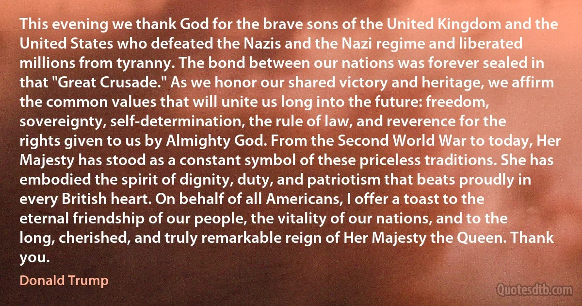 This evening we thank God for the brave sons of the United Kingdom and the United States who defeated the Nazis and the Nazi regime and liberated millions from tyranny. The bond between our nations was forever sealed in that "Great Crusade." As we honor our shared victory and heritage, we affirm the common values that will unite us long into the future: freedom, sovereignty, self-determination, the rule of law, and reverence for the rights given to us by Almighty God. From the Second World War to today, Her Majesty has stood as a constant symbol of these priceless traditions. She has embodied the spirit of dignity, duty, and patriotism that beats proudly in every British heart. On behalf of all Americans, I offer a toast to the eternal friendship of our people, the vitality of our nations, and to the long, cherished, and truly remarkable reign of Her Majesty the Queen. Thank you. (Donald Trump)