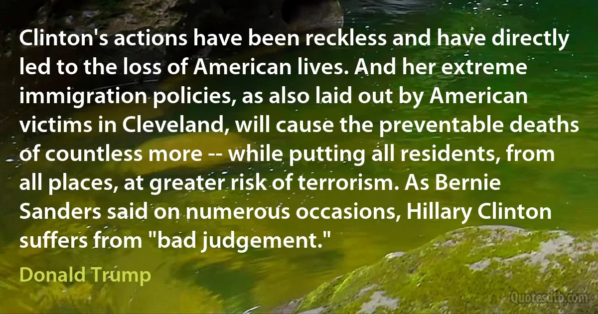 Clinton's actions have been reckless and have directly led to the loss of American lives. And her extreme immigration policies, as also laid out by American victims in Cleveland, will cause the preventable deaths of countless more -- while putting all residents, from all places, at greater risk of terrorism. As Bernie Sanders said on numerous occasions, Hillary Clinton suffers from "bad judgement." (Donald Trump)