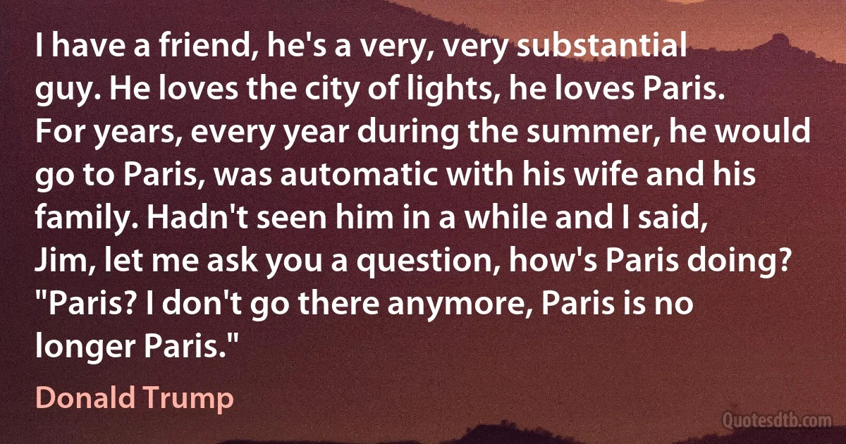 I have a friend, he's a very, very substantial guy. He loves the city of lights, he loves Paris. For years, every year during the summer, he would go to Paris, was automatic with his wife and his family. Hadn't seen him in a while and I said, Jim, let me ask you a question, how's Paris doing? "Paris? I don't go there anymore, Paris is no longer Paris." (Donald Trump)