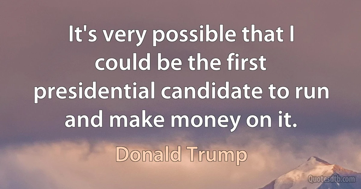 It's very possible that I could be the first presidential candidate to run and make money on it. (Donald Trump)