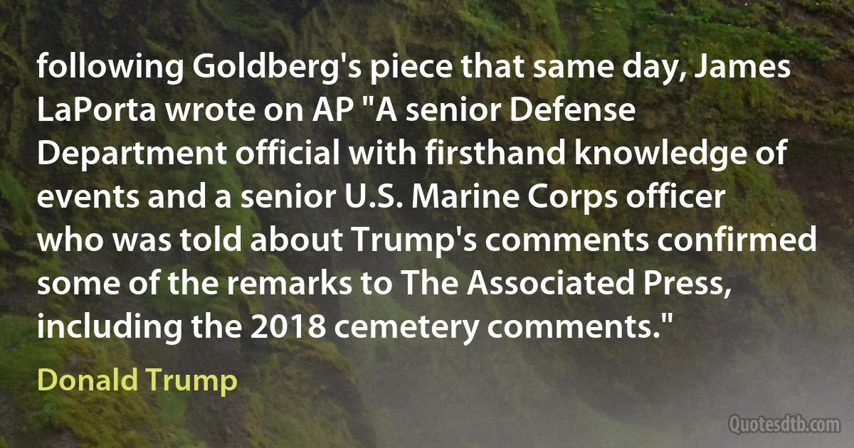 following Goldberg's piece that same day, James LaPorta wrote on AP "A senior Defense Department official with firsthand knowledge of events and a senior U.S. Marine Corps officer who was told about Trump's comments confirmed some of the remarks to The Associated Press, including the 2018 cemetery comments." (Donald Trump)