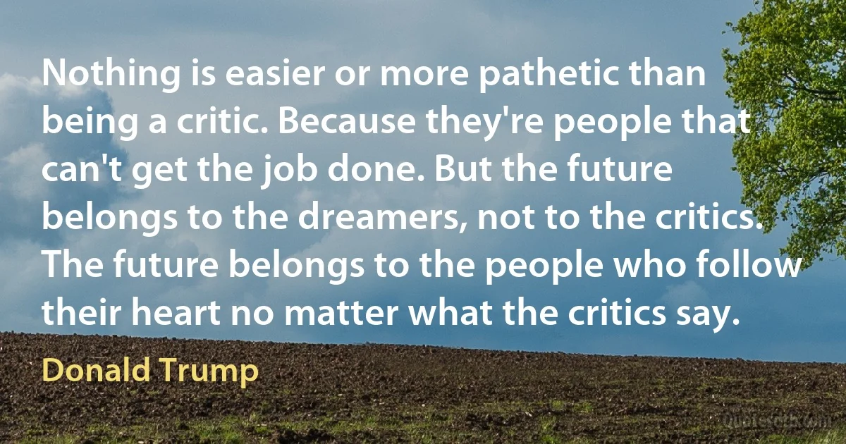 Nothing is easier or more pathetic than being a critic. Because they're people that can't get the job done. But the future belongs to the dreamers, not to the critics. The future belongs to the people who follow their heart no matter what the critics say. (Donald Trump)