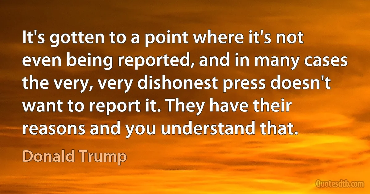 It's gotten to a point where it's not even being reported, and in many cases the very, very dishonest press doesn't want to report it. They have their reasons and you understand that. (Donald Trump)