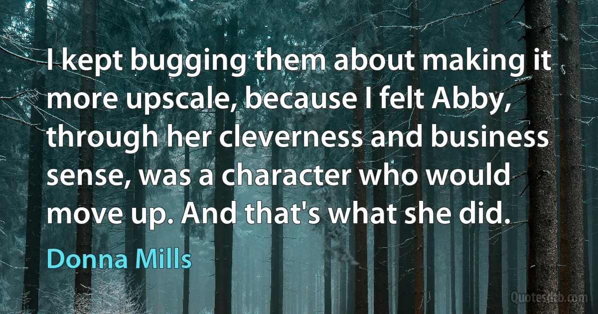 I kept bugging them about making it more upscale, because I felt Abby, through her cleverness and business sense, was a character who would move up. And that's what she did. (Donna Mills)