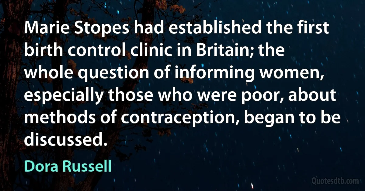 Marie Stopes had established the first birth control clinic in Britain; the whole question of informing women, especially those who were poor, about methods of contraception, began to be discussed. (Dora Russell)