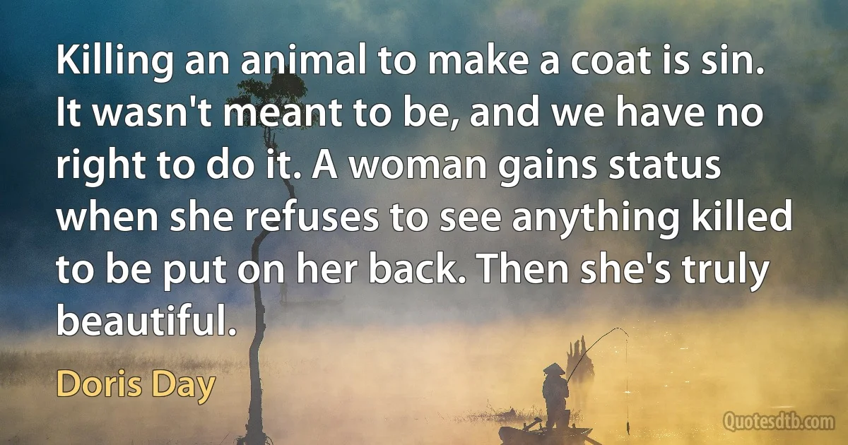 Killing an animal to make a coat is sin. It wasn't meant to be, and we have no right to do it. A woman gains status when she refuses to see anything killed to be put on her back. Then she's truly beautiful. (Doris Day)