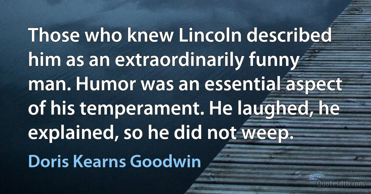 Those who knew Lincoln described him as an extraordinarily funny man. Humor was an essential aspect of his temperament. He laughed, he explained, so he did not weep. (Doris Kearns Goodwin)